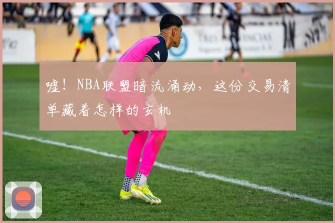 嘘!NBA联盟暗流涌动,这份交易清单藏着怎样的玄机