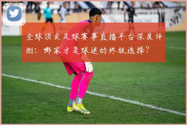 全球顶尖足球赛事直播平台深度评测:哪家才是球迷的终极选择?