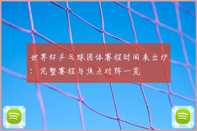 世界杯乒乓球团体赛程时间表出炉:完整赛程与焦点对阵一览