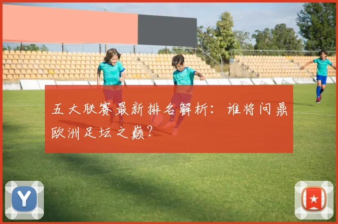 五大联赛最新排名解析:谁将问鼎欧洲足坛之巅?