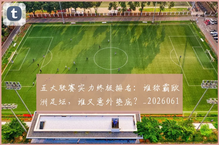 五大联赛实力终极排名：谁称霸欧洲足坛，谁又意外垫底？_20260611141143