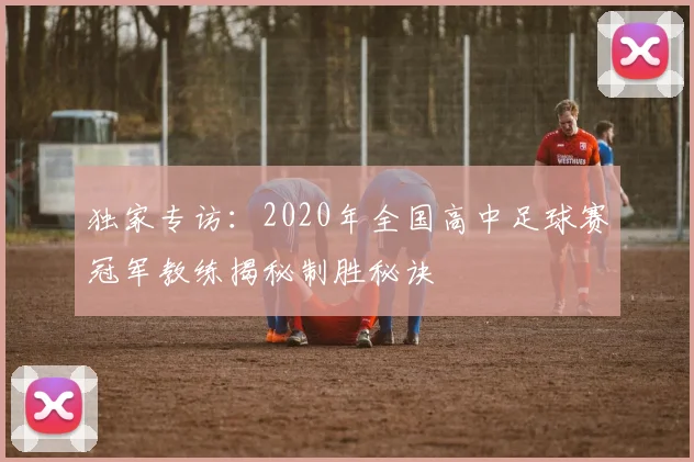 独家专访:2020年全国高中足球赛冠军教练揭秘制胜秘诀