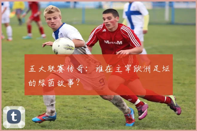五大联赛传奇：谁在主宰欧洲足坛的绿茵故事？
