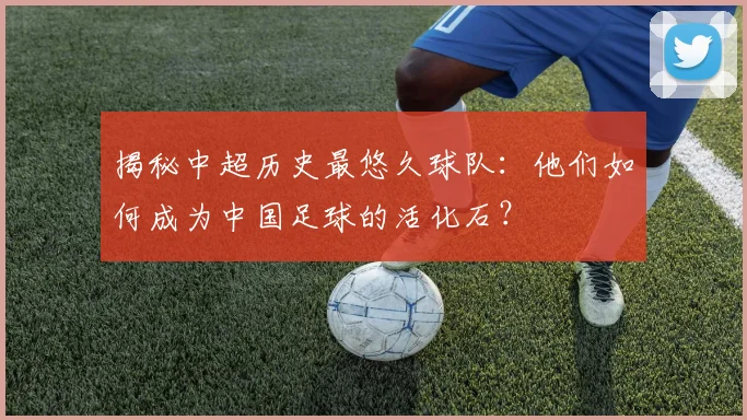揭秘中超历史最悠久球队:他们如何成为中国足球的活化石?