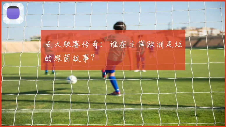 五大联赛传奇:谁在主宰欧洲足坛的绿茵故事?