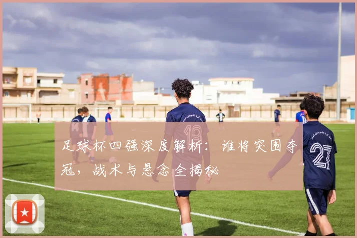 足球杯四强深度解析：谁将突围夺冠，战术与悬念全揭秘